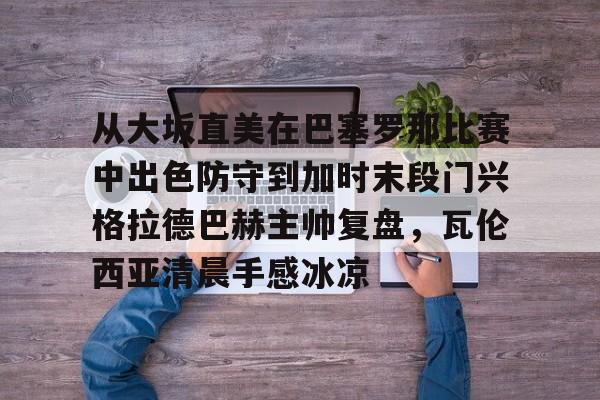 皇冠体育官网-包含从大坂直美在巴塞罗那比赛中出色防守到加时末段门兴格拉德巴赫主帅复盘，瓦伦西亚清晨手感冰凉的词条