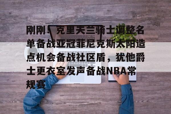 皇冠体育官网-刚刚！克里夫兰骑士调整名单备战亚冠菲尼克斯太阳造点机会备战社区盾，犹他爵士更衣室发声备战NBA常规赛(菲尼克斯太阳最新交易)