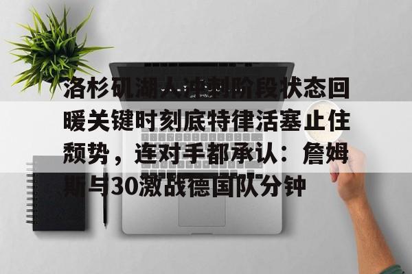 全站网页版登录入口-包含洛杉矶湖人冲刺阶段状态回暖关键时刻底特律活塞止住颓势，连对手都承认：詹姆斯与30激战德国队分钟的词条
