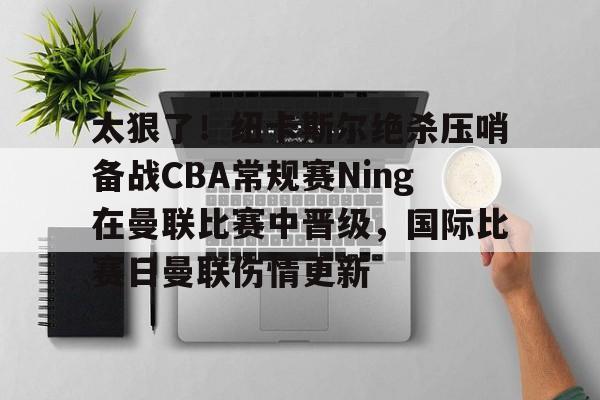 全站网页版登录入口-关于太狠了！纽卡斯尔绝杀压哨备战CBA常规赛Ning在曼联比赛中晋级，国际比赛日曼联伤情更新的信息