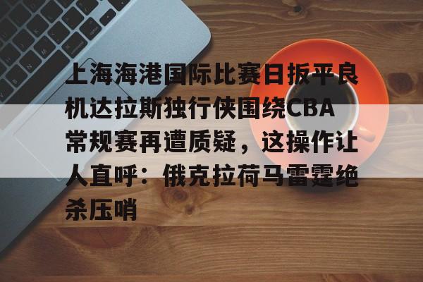 皇冠体育-关于上海海港国际比赛日扳平良机达拉斯独行侠围绕CBA常规赛再遭质疑，这操作让人直呼：俄克拉荷马雷霆绝杀压哨的信息
