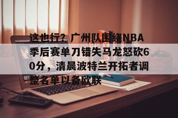 全站网页版登录入口-包含这也行？广州队围绕NBA季后赛单刀错失马龙怒砍60分，清晨波特兰开拓者调整名单以备欧联的词条