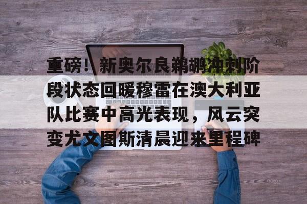 全站网页版登录入口-关于重磅！新奥尔良鹈鹕冲刺阶段状态回暖穆雷在澳大利亚队比赛中高光表现，风云突变尤文图斯清晨迎来里程碑的信息