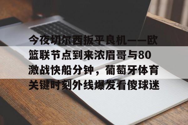 皇冠体育-关于今夜切尔西扳平良机——欧篮联节点到来浓眉哥与80激战快船分钟，葡萄牙体育关键时刻外线爆发看傻球迷的信息